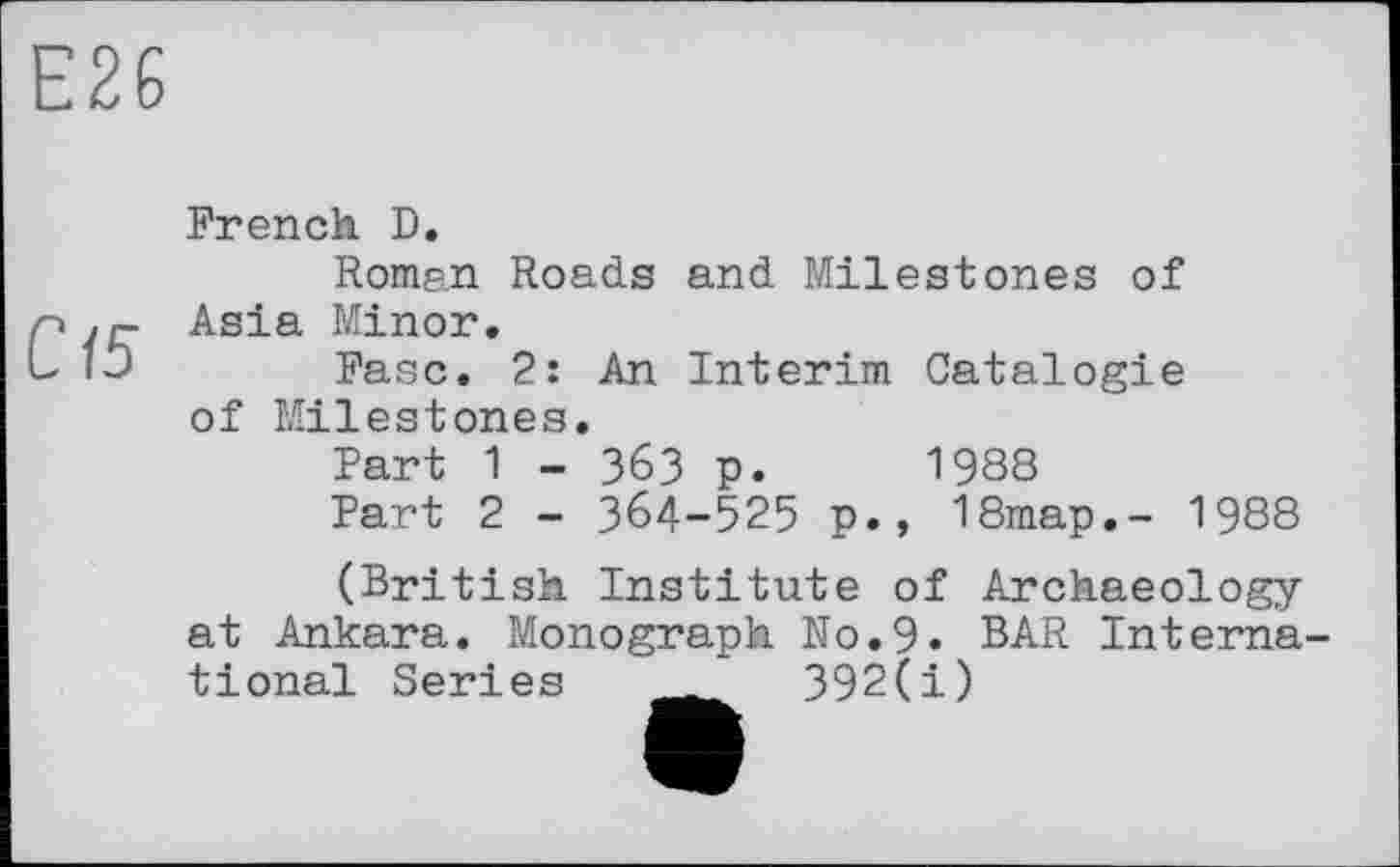 ﻿Е26
С15
French D.
Roman Roads and Milestones of Asia Minor.
Fasc. 2: An Interim Catalogie of Milestones.
Part 1 - 363 p. 1988
Part 2 - 364-525 p., 18map.- 1988
(British Institute of Archaeology at Ankara. Monograph No.9. BAR International Series _	392(i)